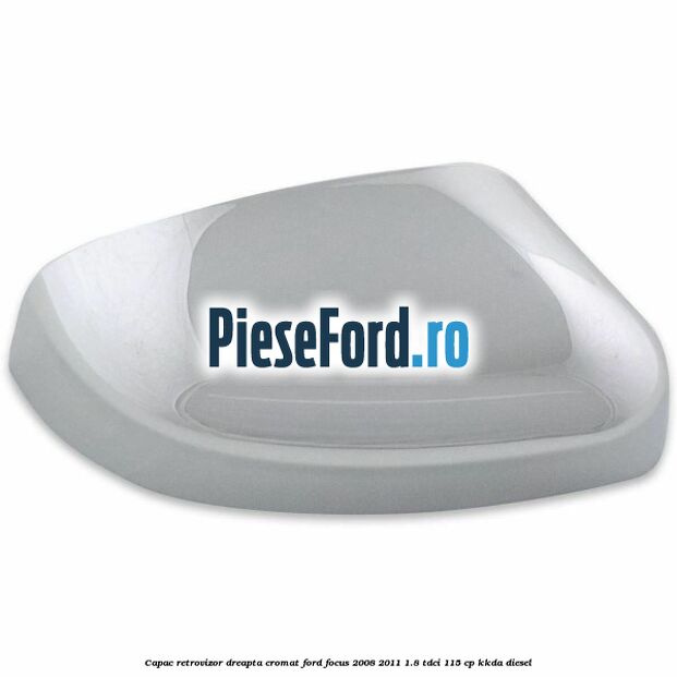 Capac retrovizor dreapta, cromat Ford Focus 2008-2011 1.8 TDCi 115 cp Capac retrovizor dreapta, cromat Ford Focus 2008-2011 1.8 TDCi 115 cp KKDA diesel