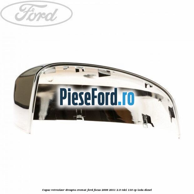 Capac retrovizor dreapta, cromat Ford Focus 2008-2011 2.0 TDCi 110 cp Capac retrovizor dreapta, cromat Ford Focus 2008-2011 2.0 TDCi 110 cp IXDA diesel