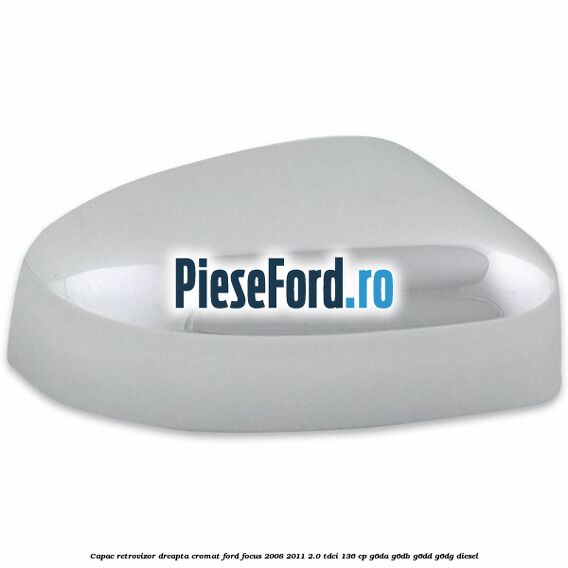 Capac retrovizor dreapta, cromat Ford Focus 2008-2011 2.0 TDCi 136 cp G6DA, G6DB, G6DD, G6DG diesel