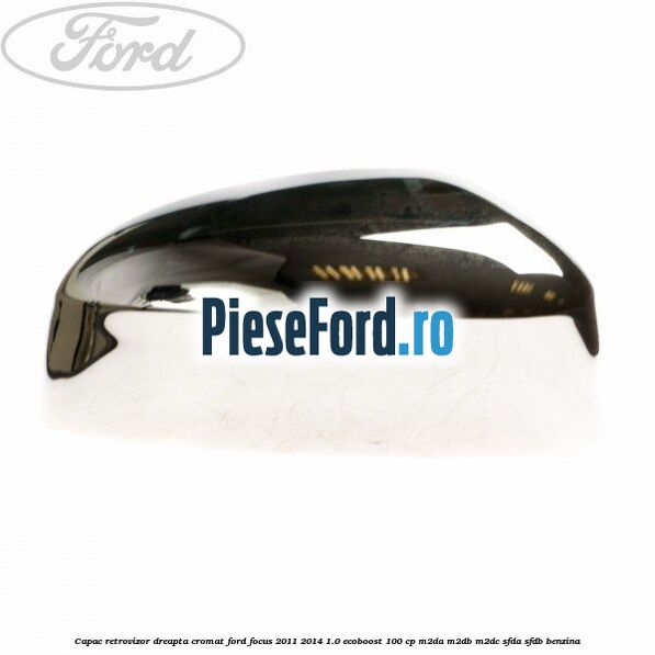 Capac retrovizor dreapta, cromat Ford Focus 2011-2014 1.0 EcoBoost 100 cp M2DA, M2DB, M2DC, SFDA, SFDB benzina