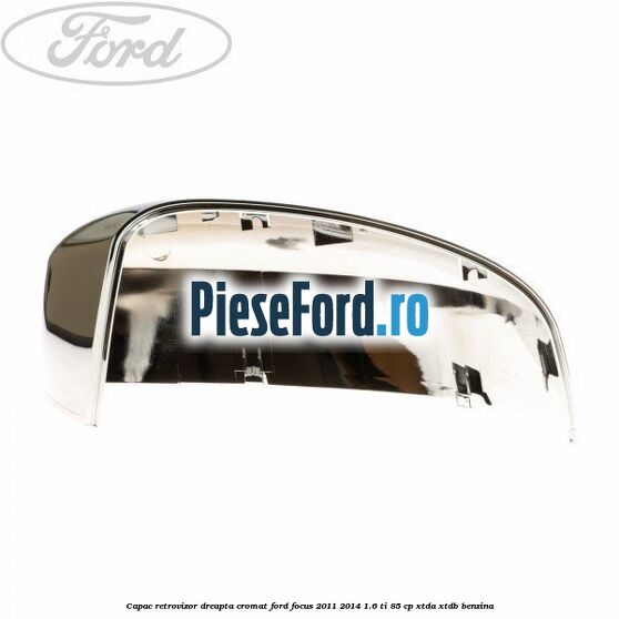Capac retrovizor dreapta, cromat Ford Focus 2011-2014 1.6 Ti 85 cp Capac retrovizor dreapta, cromat Ford Focus 2011-2014 1.6 Ti 85 cp XTDA, XTDB benzina