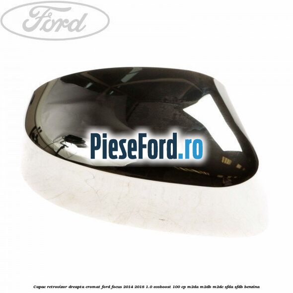 Capac retrovizor dreapta, cromat Ford Focus 2014-2018 1.0 EcoBoost 100 cp Capac retrovizor dreapta, cromat Ford Focus 2014-2018 1.0 EcoBoost 100 cp M2DA, M2DB, M2DC, SFDA, SFDB benzina