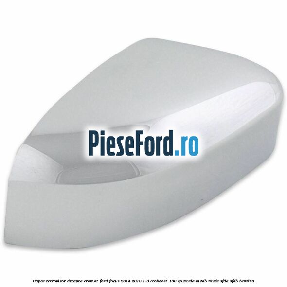Capac retrovizor dreapta, cromat Ford Focus 2014-2018 1.0 EcoBoost 100 cp Capac retrovizor dreapta, cromat Ford Focus 2014-2018 1.0 EcoBoost 100 cp M2DA, M2DB, M2DC, SFDA, SFDB benzina