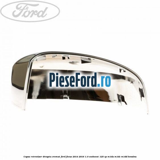 Capac retrovizor dreapta, cromat Ford Focus 2014-2018 1.0 EcoBoost 125 cp M1DA, M1DC, M1DD benzina