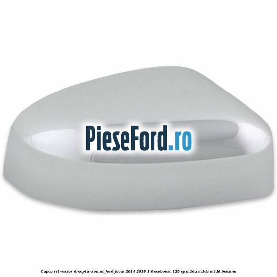 Capac retrovizor dreapta, cromat Ford Focus 2014-2018 1.0 EcoBoost 125 cp M1DA, M1DC, M1DD benzina