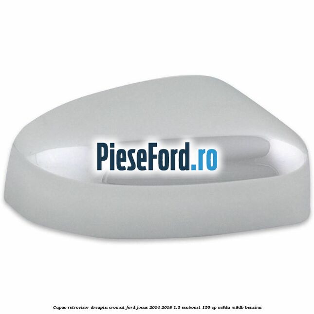 Capac retrovizor dreapta, cromat Ford Focus 2014-2018 1.5 EcoBoost 150 cp M8DA, M8DB benzina