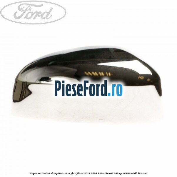 Capac retrovizor dreapta, cromat Ford Focus 2014-2018 1.5 EcoBoost 182 cp M9DA, M9DB benzina