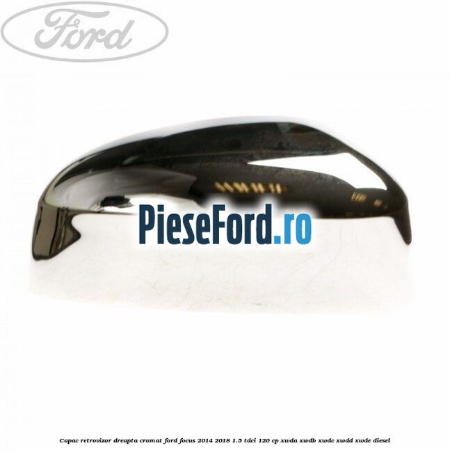 Capac retrovizor dreapta, cromat Ford Focus 2014-2018 1.5 TDCi 120 cp XWDA, XWDB, XWDC, XWDD, XWDE diesel