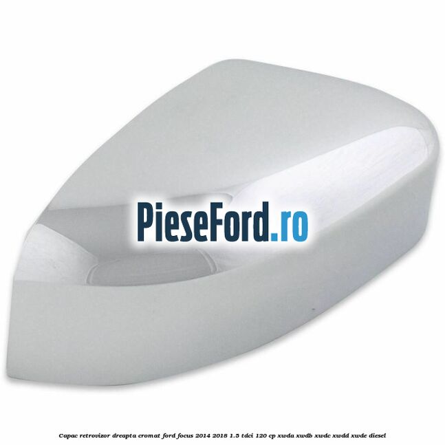 Capac retrovizor dreapta, cromat Ford Focus 2014-2018 1.5 TDCi 120 cp XWDA, XWDB, XWDC, XWDD, XWDE diesel