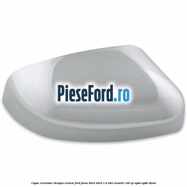 Capac retrovizor dreapta, cromat Ford Focus 2014-2018 1.6 TDCi ECOnetic 105 cp Capac retrovizor dreapta, cromat Ford Focus 2014-2018 1.6 TDCi ECOnetic 105 cp NGDA, NGDB diesel