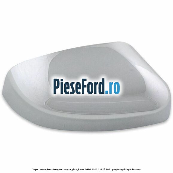 Capac retrovizor dreapta, cromat Ford Focus 2014-2018 1.6 Ti 105 cp Capac retrovizor dreapta, cromat Ford Focus 2014-2018 1.6 Ti 105 cp IQDA, IQDB, IQDC benzina