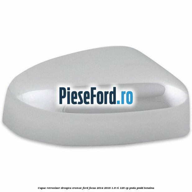 Capac retrovizor dreapta, cromat Ford Focus 2014-2018 1.6 Ti 125 cp PNDA, PNDD benzina