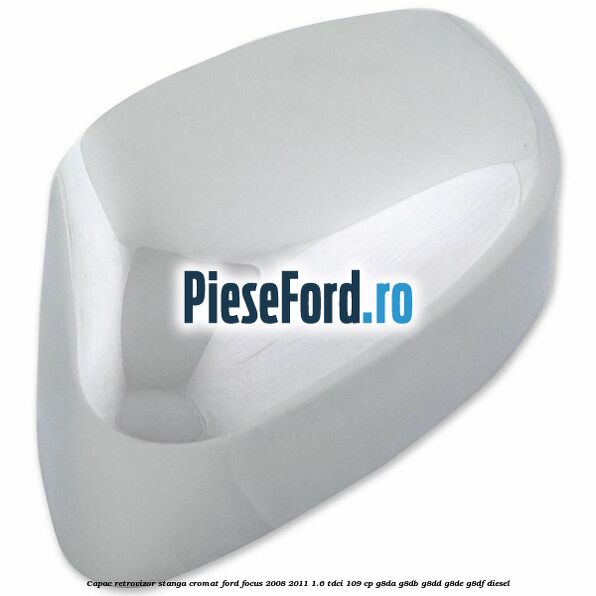 Capac retrovizor stanga, cromat Ford Focus 2008-2011 1.6 TDCi 109 cp G8DA, G8DB, G8DD, G8DE, G8DF diesel