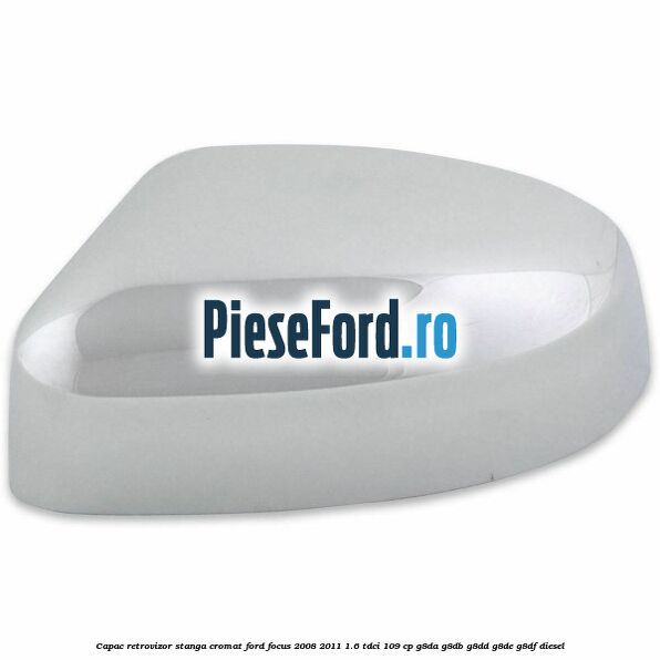 Capac retrovizor stanga, cromat Ford Focus 2008-2011 1.6 TDCi 109 cp G8DA, G8DB, G8DD, G8DE, G8DF diesel