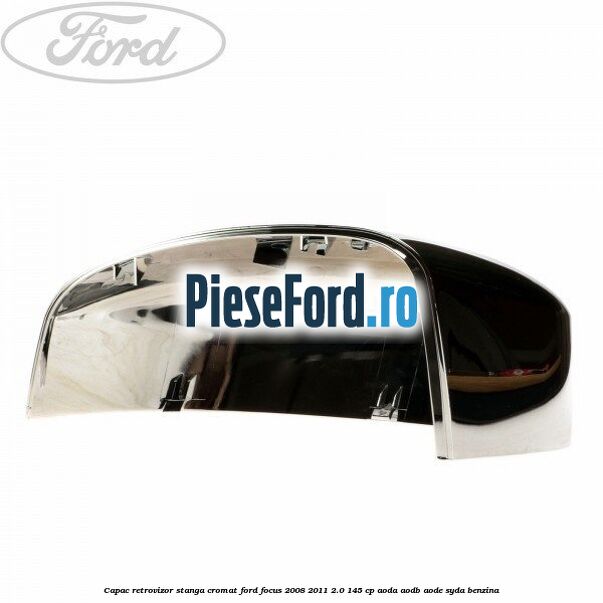 Capac retrovizor stanga, cromat Ford Focus 2008-2011 2.0 145 cp Capac retrovizor stanga, cromat Ford Focus 2008-2011 2.0 145 cp AODA, AODB, AODE, SYDA benzina