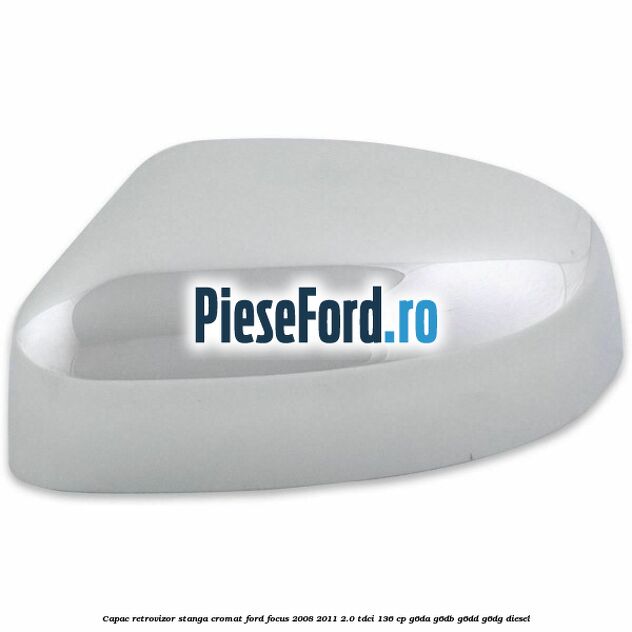 Capac retrovizor stanga, cromat Ford Focus 2008-2011 2.0 TDCi 136 cp Capac retrovizor stanga, cromat Ford Focus 2008-2011 2.0 TDCi 136 cp G6DA, G6DB, G6DD, G6DG diesel