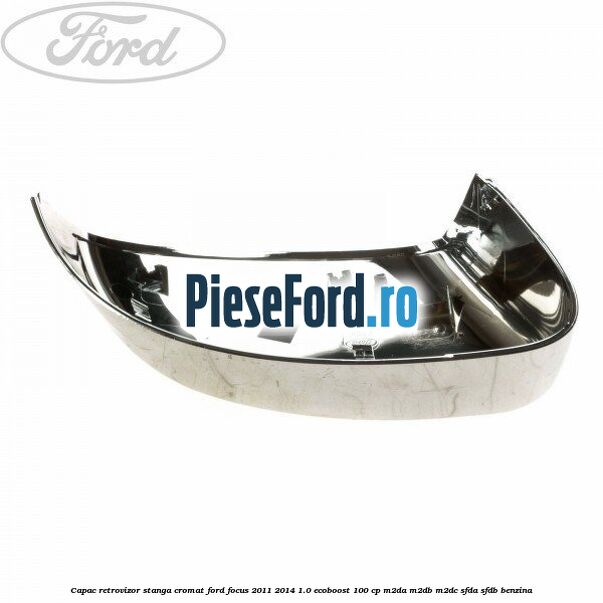 Capac retrovizor stanga, cromat Ford Focus 2011-2014 1.0 EcoBoost 100 cp M2DA, M2DB, M2DC, SFDA, SFDB benzina