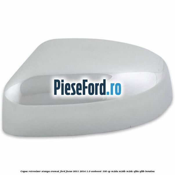 Capac retrovizor stanga, cromat Ford Focus 2011-2014 1.0 EcoBoost 100 cp M2DA, M2DB, M2DC, SFDA, SFDB benzina