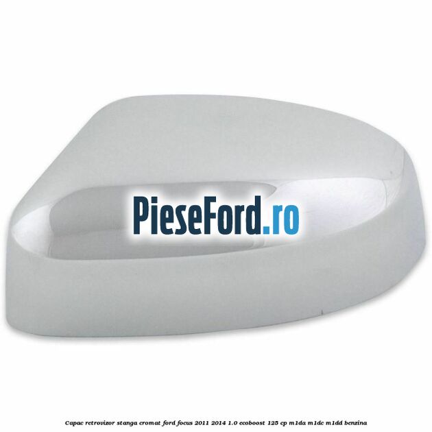 Capac retrovizor stanga, cromat Ford Focus 2011-2014 1.0 EcoBoost 125 cp M1DA, M1DC, M1DD benzina