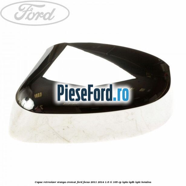 Capac retrovizor stanga, cromat Ford Focus 2011-2014 1.6 Ti 105 cp IQDA, IQDB, IQDC benzina