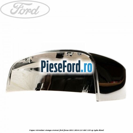 Capac retrovizor stanga, cromat Ford Focus 2011-2014 2.0 TDCi 115 cp Capac retrovizor stanga, cromat Ford Focus 2011-2014 2.0 TDCi 115 cp TYDA diesel