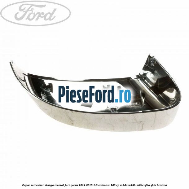 Capac retrovizor stanga, cromat Ford Focus 2014-2018 1.0 EcoBoost 100 cp M2DA, M2DB, M2DC, SFDA, SFDB benzina