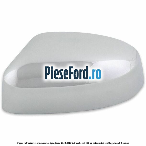 Capac retrovizor stanga, cromat Ford Focus 2014-2018 1.0 EcoBoost 100 cp M2DA, M2DB, M2DC, SFDA, SFDB benzina