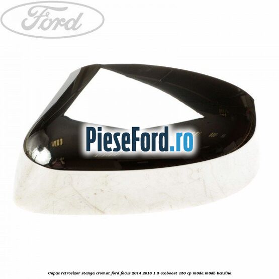 Capac retrovizor stanga, cromat Ford Focus 2014-2018 1.5 EcoBoost 150 cp M8DA, M8DB benzina