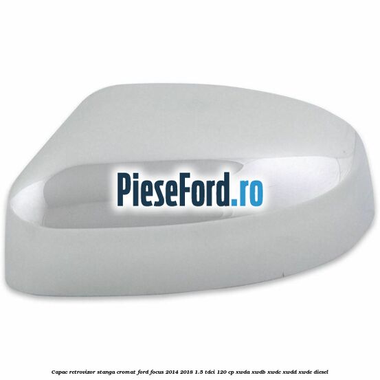 Capac retrovizor stanga, cromat Ford Focus 2014-2018 1.5 TDCi 120 cp XWDA, XWDB, XWDC, XWDD, XWDE diesel