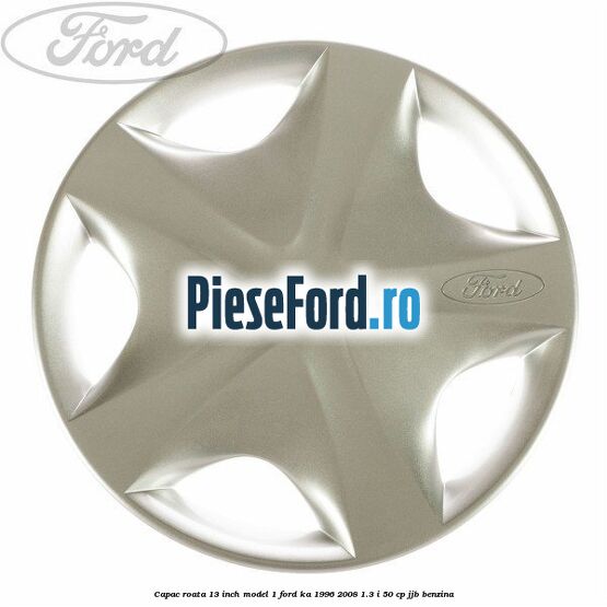 Capac roata 13 inch model 1 Ford Ka 1996-2008 1.3 i 50 cp JJB benzina
