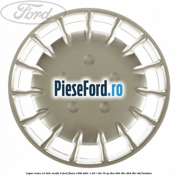 Capac roata 13 inch model 5 Ford Fiesta 1996-2001 1.25 i 16V 75 cp DHA, DHB, DHC, DHD, DHE, DHF benzina