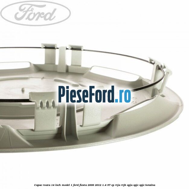 Capac roata 14 inch model 1 Ford Fiesta 2008-2012 1.4 97 cp RTJA, RTJB, SPJA, SPJC, SPJE benzina