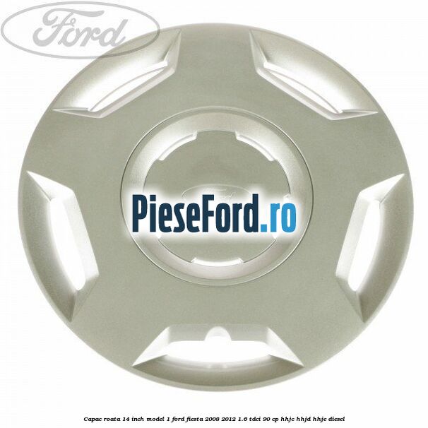Capac roata 14 inch model 1 Ford Fiesta 2008-2012 1.6 TDCi 90 cp Capac roata 14 inch model 1 Ford Fiesta 2008-2012 1.6 TDCi 90 cp HHJC, HHJD, HHJE diesel