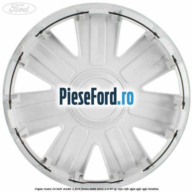 Capac roata 14 inch model 3 Ford Fiesta 2008-2012 1.4 97 cp RTJA, RTJB, SPJA, SPJC, SPJE benzina