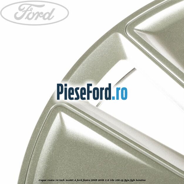 Capac roata 14 inch model 4 Ford Fiesta 2005-2008 1.6 16V 100 cp FYJA, FYJB benzina