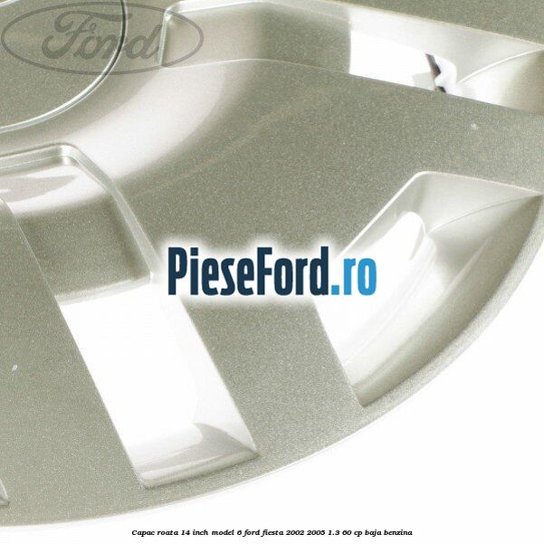 Capac roata 14 inch model 6 Ford Fiesta 2002-2005 1.3 60 cp BAJA benzina