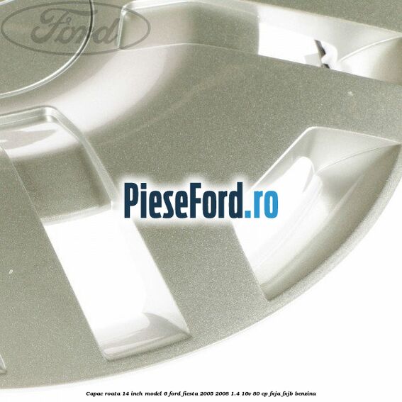 Capac roata 14 inch model 6 Ford Fiesta 2005-2008 1.4 16V 80 cp FXJA, FXJB benzina