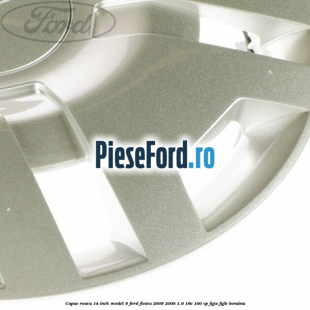 Capac roata 14 inch model 6 Ford Fiesta 2005-2008 1.6 16V 100 cp FYJA, FYJB benzina