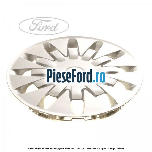 Capac roata 14 inch, model G Ford Fiesta 2013-2017 1.0 EcoBoost 125 cp Capac roata 14 inch, model G Ford Fiesta 2013-2017 1.0 EcoBoost 125 cp M1JE, M1JH benzina
