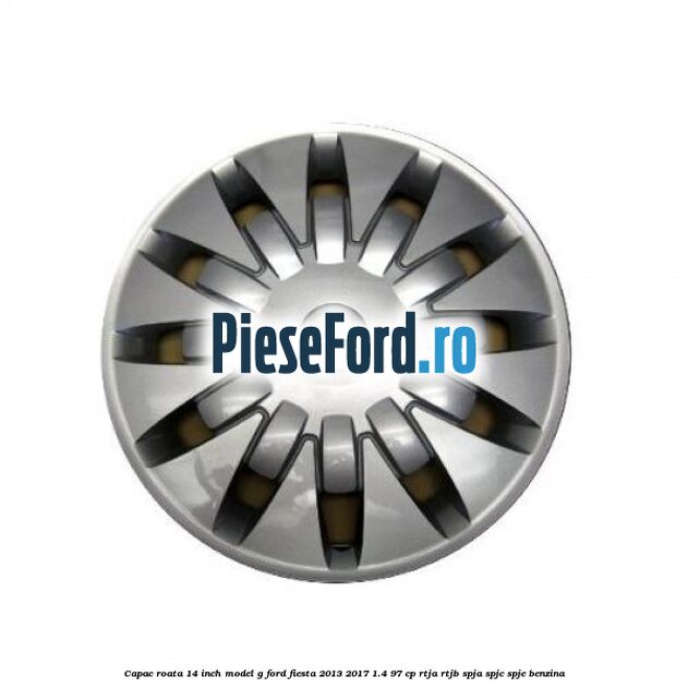 Capac roata 14 inch, model G Ford Fiesta 2013-2017 1.4 97 cp RTJA, RTJB, SPJA, SPJC, SPJE benzina