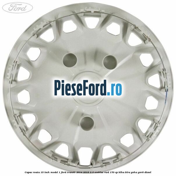Capac roata 15 inch model 1 Ford Transit 2014-2018 2.0 EcoBlue RWD 170 cp BLHA, BLRA, YNHA, YNR6 diesel