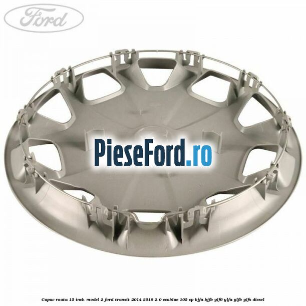 Capac roata 15 inch model 2 Ford Transit 2014-2018 2.0 EcoBlue 105 cp BJFA, BJFB, YLF6, YLFA, YLFB, YLFS diesel