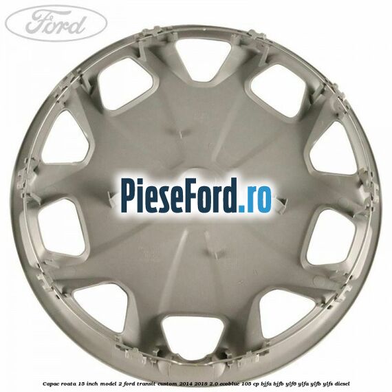Capac roata 15 inch model 2 Ford Transit Custom 2014-2018 2.0 EcoBlue 105 cp BJFA, BJFB, YLF6, YLFA, YLFB, YLFS diesel