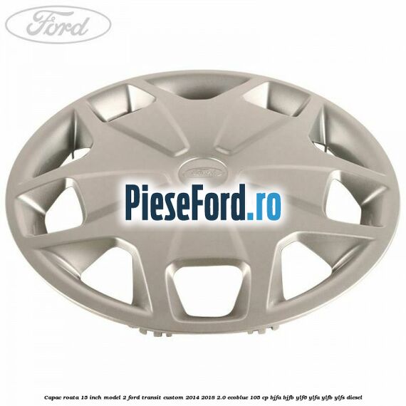 Capac roata 15 inch model 2 Ford Transit Custom 2014-2018 2.0 EcoBlue 105 cp BJFA, BJFB, YLF6, YLFA, YLFB, YLFS diesel