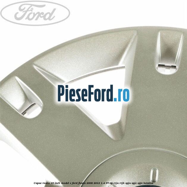 Capac roata 15 inch model E Ford Fiesta 2008-2012 1.4 97 cp RTJA, RTJB, SPJA, SPJC, SPJE benzina