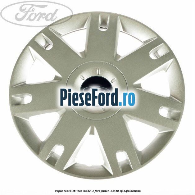 Capac roata 15 inch model E Ford Fusion 1.3 60 cp BAJA benzina