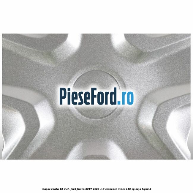 Capac roata 16 inch Ford Fiesta 2017-2023 1.0 EcoBoost mHEV 155 cp BZJA Hybrid
