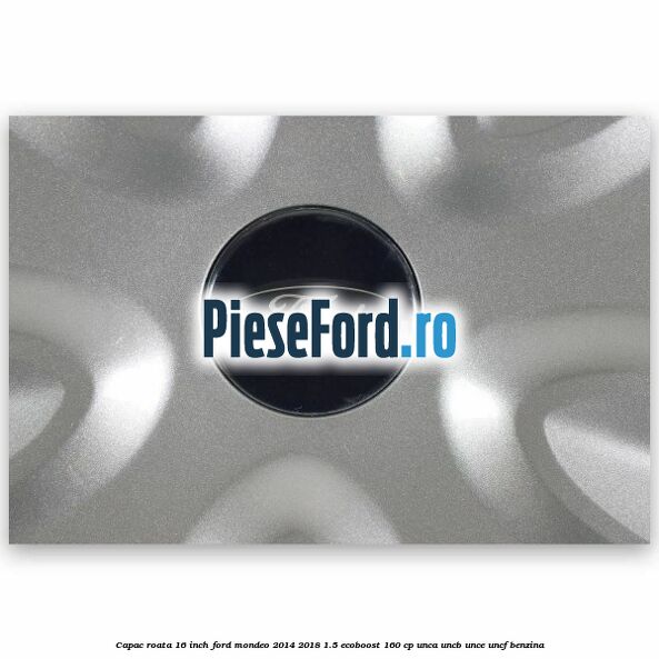 Capac roata 16 inch Ford Mondeo 2014-2018 1.5 EcoBoost 160 cp UNCA, UNCB, UNCE, UNCF benzina
