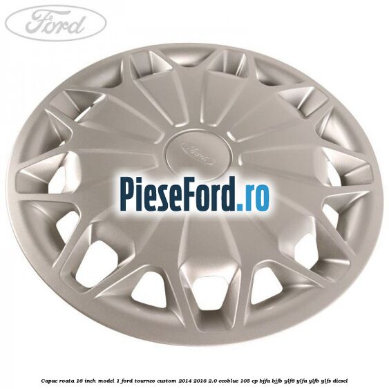 Capac roata 16 inch model 1 Ford Tourneo Custom 2014-2018 2.0 EcoBlue 105 cp BJFA, BJFB, YLF6, YLFA, YLFB, YLFS diesel