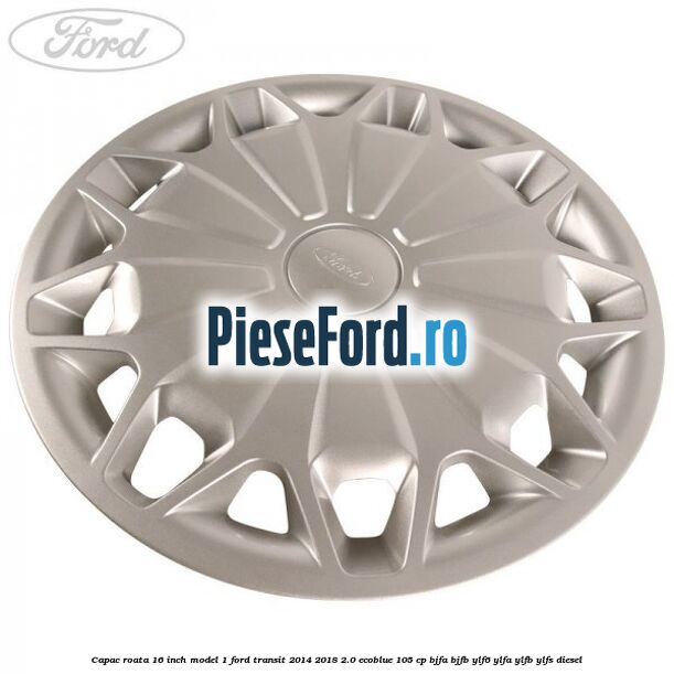 Capac roata 16 inch model 1 Ford Transit 2014-2018 2.0 EcoBlue 105 cp BJFA, BJFB, YLF6, YLFA, YLFB, YLFS diesel